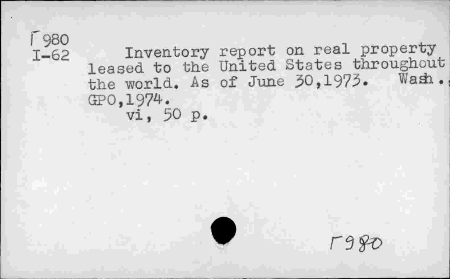 ﻿I 980 1-62
Inventory report on real property leased to the United States throughout the world. As of June 30,1975» Viada . GP0,1974.
vi, 50 p.